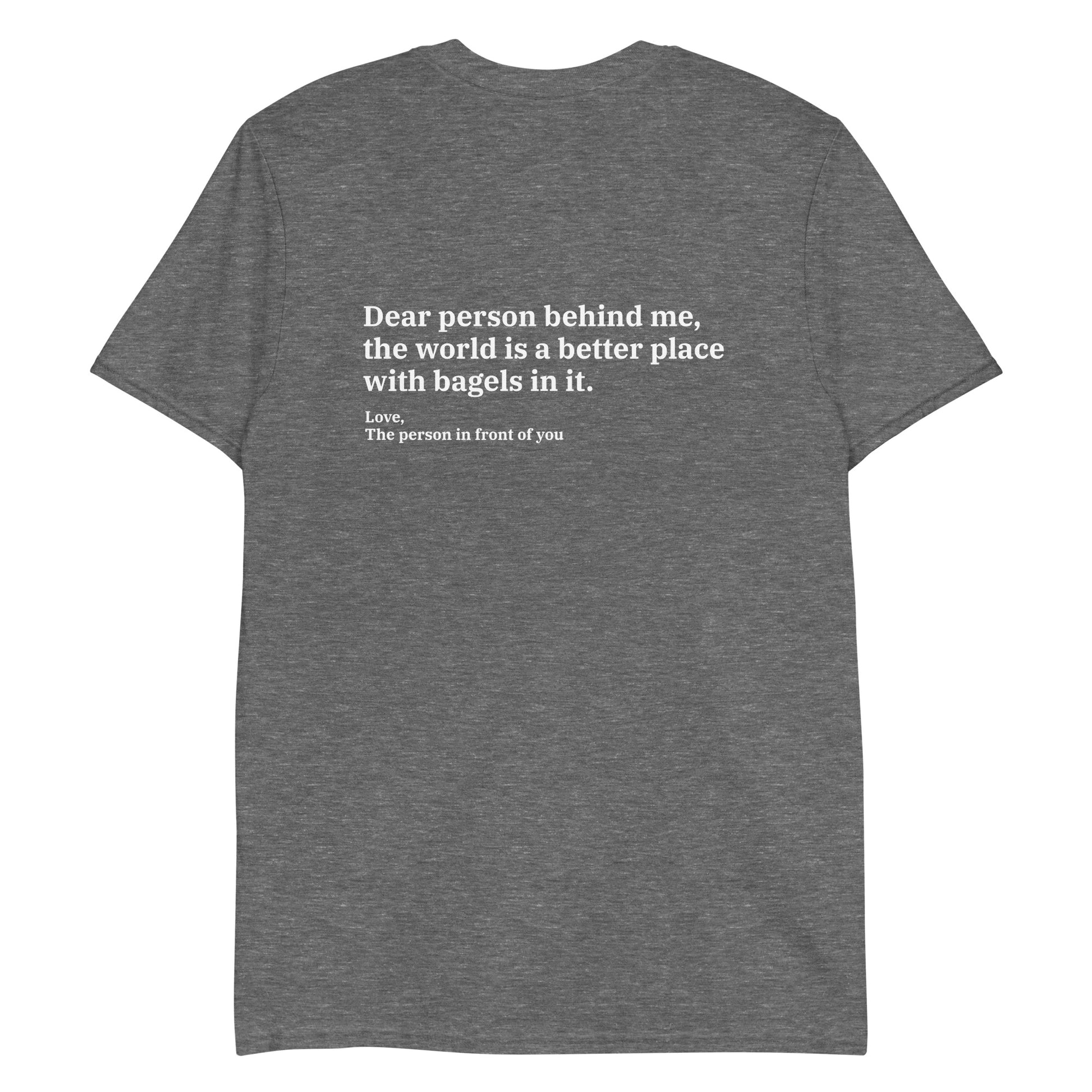 Gray - Dear person behind me, the world is a better place with bagels in it. Love, The person in front of you T-shirt