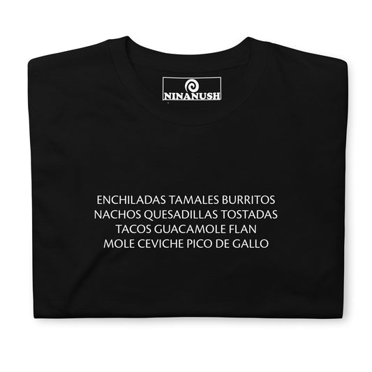 Black Mexican food lover shirt - This funny Mexican food shirt is soft, comfortable and designed for Mexican food enthusiasts. It's a classic tee with a list of some favorite Mexican foods. "ENCHILADAS TAMALES BURRITOS NACHOS QUESADILLAS TOSTADAS TACOS GUACAMOLE FLAN MOLE CEVICHE PICO DE GALLO" Celebrate your favorite foods in this funny food shirt.